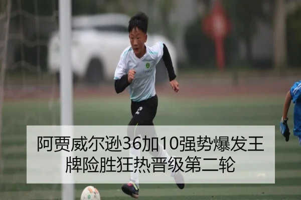 阿贾威尔逊36加10强势爆发王牌险胜狂热晋级第二轮